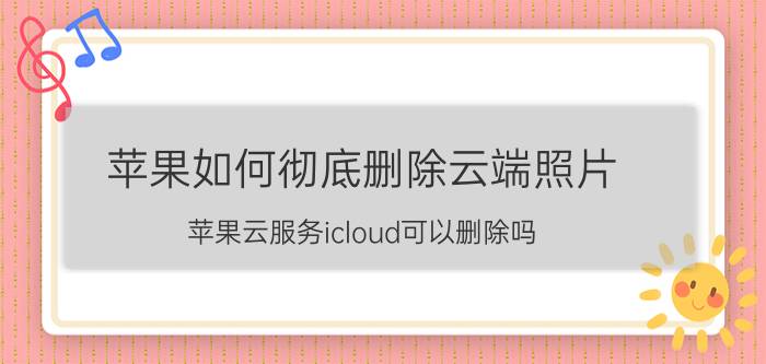 苹果如何彻底删除云端照片 苹果云服务icloud可以删除吗？